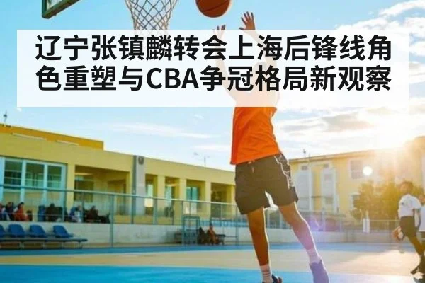 辽宁张镇麟转会上海后锋线角色重塑与CBA争冠格局新观察